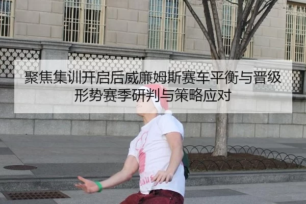 聚焦集训开启后威廉姆斯赛车平衡与晋级形势赛季研判与策略应对